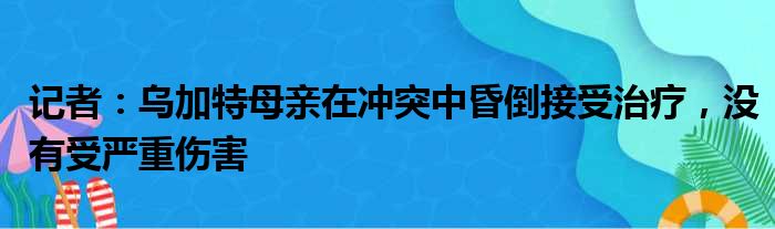 记者：乌加特母亲在冲突中昏倒接受治疗，没有受严重伤害
