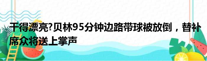 干得漂亮?贝林95分钟边路带球被放倒，替补席众将送上掌声