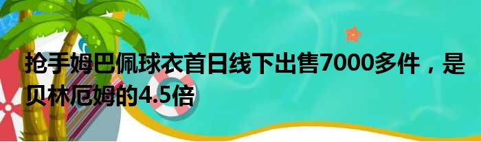 抢手姆巴佩球衣首日线下出售7000多件，是贝林厄姆的4.5倍