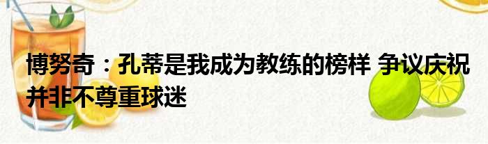 博努奇：孔蒂是我成为教练的榜样 争议庆祝并非不尊重球迷