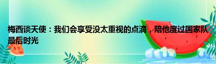 梅西谈天使：我们会享受没太重视的点滴，陪他度过国家队最后时光