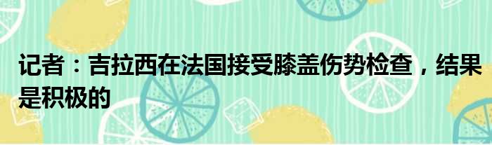 记者：吉拉西在法国接受膝盖伤势检查，结果是积极的