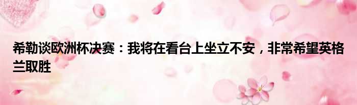 希勒谈欧洲杯决赛：我将在看台上坐立不安，非常希望英格兰取胜