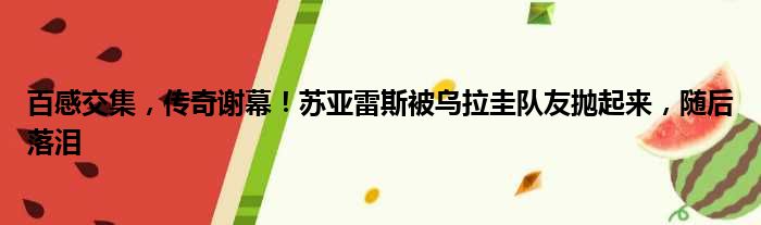 百感交集，传奇谢幕！苏亚雷斯被乌拉圭队友抛起来，随后落泪