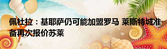 佩杜拉：基耶萨仍可能加盟罗马 莱斯特城准备再次报价苏莱