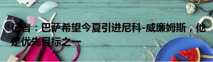 记者：巴萨希望今夏引进尼科-威廉姆斯，他是优先目标之一
