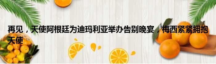 再见，天使阿根廷为迪玛利亚举办告别晚宴，梅西紧紧拥抱天使