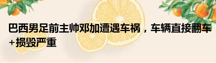 巴西男足前主帅邓加遭遇车祸，车辆直接翻车+损毁严重
