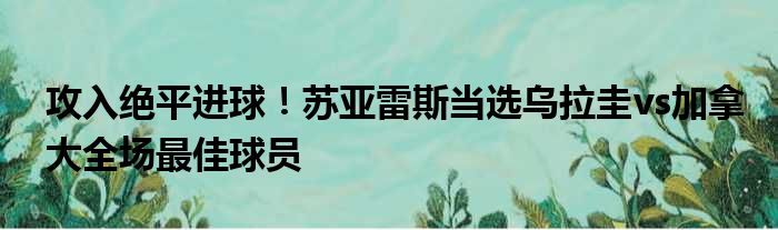 攻入绝平进球！苏亚雷斯当选乌拉圭vs加拿大全场最佳球员