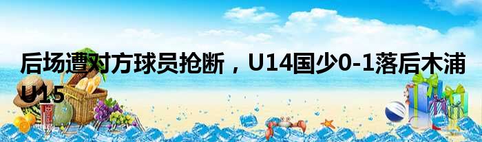 后场遭对方球员抢断，U14国少0-1落后木浦U15