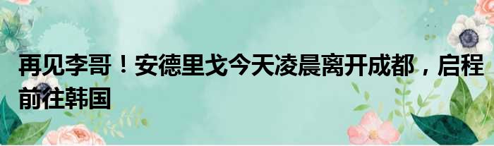 再见李哥！安德里戈今天凌晨离开成都，启程前往韩国