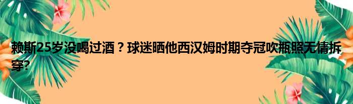 赖斯25岁没喝过酒？球迷晒他西汉姆时期夺冠吹瓶照无情拆穿?