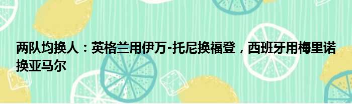 两队均换人：英格兰用伊万-托尼换福登，西班牙用梅里诺换亚马尔