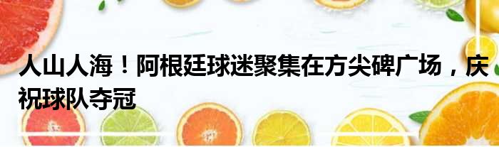 人山人海！阿根廷球迷聚集在方尖碑广场，庆祝球队夺冠