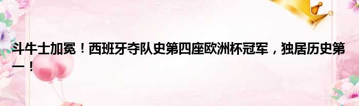 斗牛士加冕！西班牙夺队史第四座欧洲杯冠军，独居历史第一！