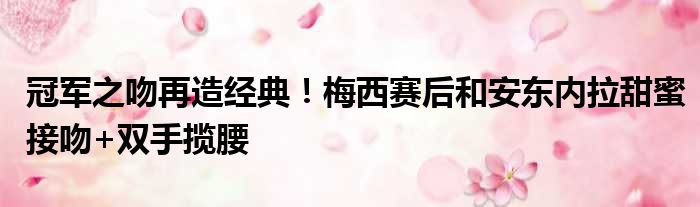 冠军之吻再造经典！梅西赛后和安东内拉甜蜜接吻+双手揽腰