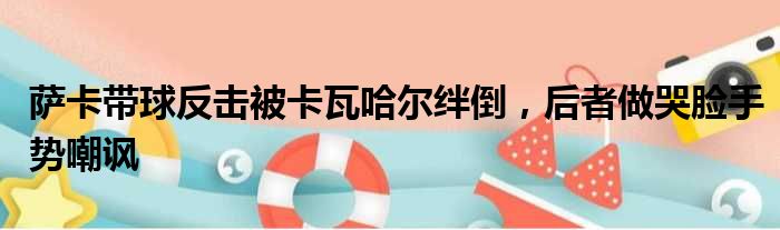 萨卡带球反击被卡瓦哈尔绊倒，后者做哭脸手势嘲讽