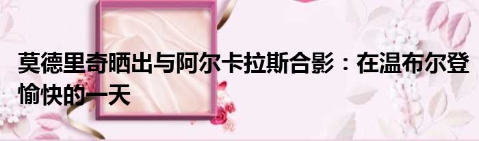 莫德里奇晒出与阿尔卡拉斯合影：在温布尔登愉快的一天