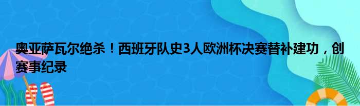 奥亚萨瓦尔绝杀！西班牙队史3人欧洲杯决赛替补建功，创赛事纪录