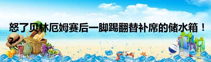 怒了贝林厄姆赛后一脚踢翻替补席的储水箱！?