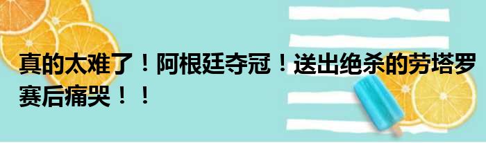 真的太难了！阿根廷夺冠！送出绝杀的劳塔罗赛后痛哭！！