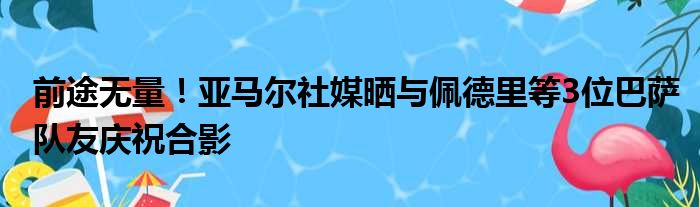 前途无量！亚马尔社媒晒与佩德里等3位巴萨队友庆祝合影