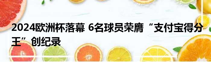 2024欧洲杯落幕 6名球员荣膺“支付宝得分王”创纪录