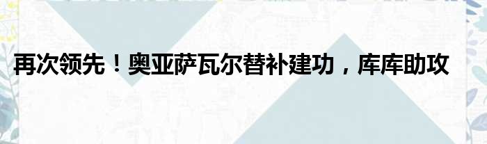 再次领先！奥亚萨瓦尔替补建功，库库助攻