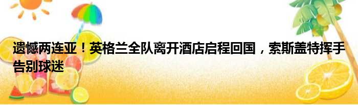 遗憾两连亚！英格兰全队离开酒店启程回国，索斯盖特挥手告别球迷