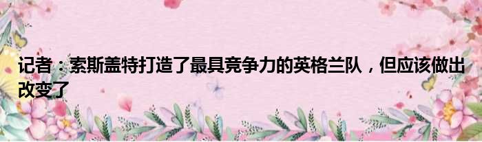 记者：索斯盖特打造了最具竞争力的英格兰队，但应该做出改变了