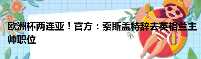 欧洲杯两连亚！官方：索斯盖特辞去英格兰主帅职位