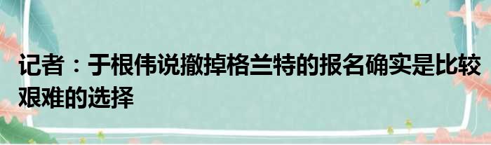记者：于根伟说撤掉格兰特的报名确实是比较艰难的选择