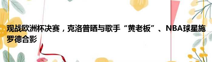 观战欧洲杯决赛，克洛普晒与歌手“黄老板”、NBA球星施罗德合影