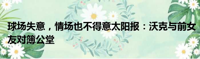 球场失意，情场也不得意太阳报：沃克与前女友对簿公堂