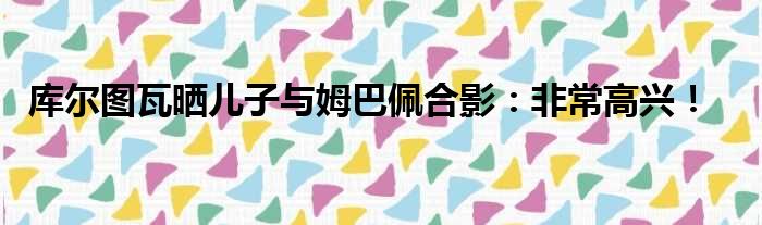 库尔图瓦晒儿子与姆巴佩合影：非常高兴！