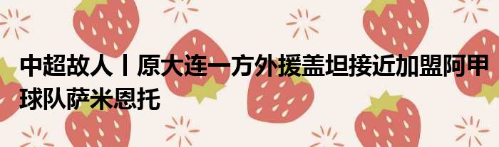 中超故人丨原大连一方外援盖坦接近加盟阿甲球队萨米恩托