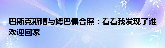 巴斯克斯晒与姆巴佩合照：看看我发现了谁 欢迎回家
