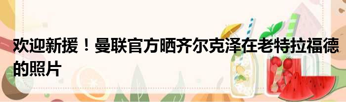 欢迎新援！曼联官方晒齐尔克泽在老特拉福德的照片