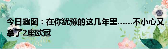 今日趣图：在你犹豫的这几年里……不小心又拿了2座欧冠