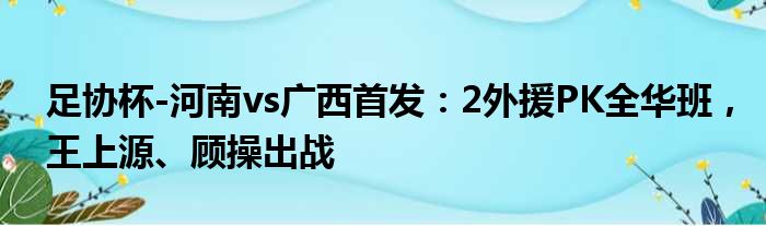 足协杯-河南vs广西首发：2外援PK全华班，王上源、顾操出战