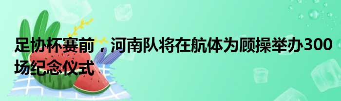 足协杯赛前，河南队将在航体为顾操举办300场纪念仪式