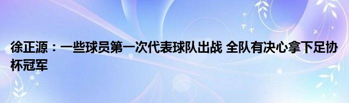 徐正源：一些球员第一次代表球队出战 全队有决心拿下足协杯冠军