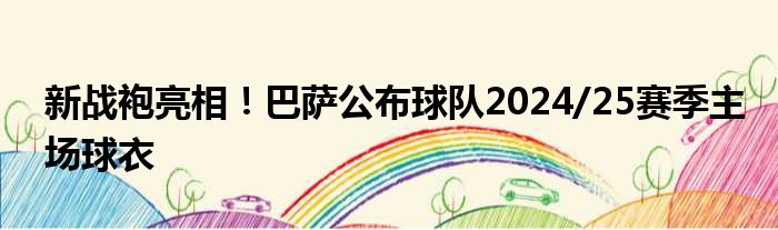 新战袍亮相！巴萨公布球队2024/25赛季主场球衣