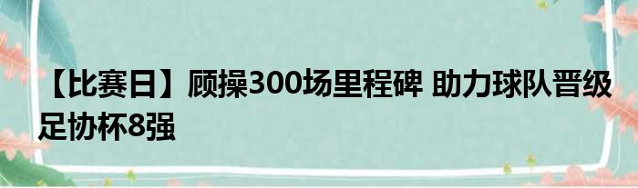【比赛日】顾操300场里程碑 助力球队晋级足协杯8强