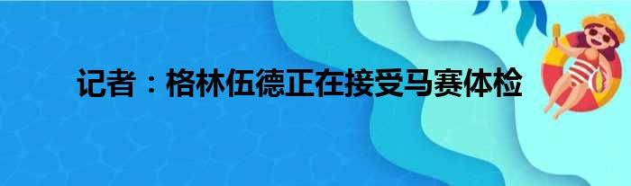 记者：格林伍德正在接受马赛体检