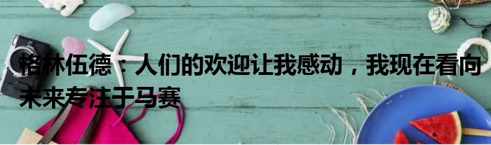 格林伍德：人们的欢迎让我感动，我现在看向未来专注于马赛