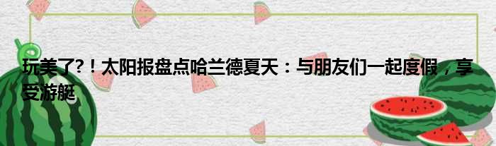 玩美了?！太阳报盘点哈兰德夏天：与朋友们一起度假，享受游艇