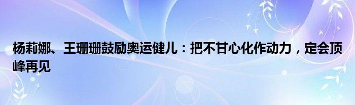 杨莉娜、王珊珊鼓励奥运健儿：把不甘心化作动力，定会顶峰再见