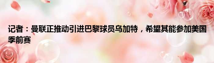 记者：曼联正推动引进巴黎球员乌加特，希望其能参加美国季前赛