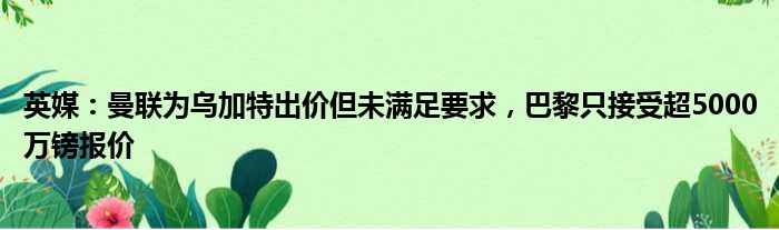 英媒：曼联为乌加特出价但未满足要求，巴黎只接受超5000万镑报价